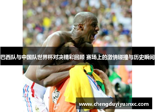 巴西队与中国队世界杯对决精彩回顾 赛场上的激情碰撞与历史瞬间