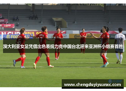 澳大利亚女足凭借出色表现力克中国台北迎来亚洲杯小组赛首胜