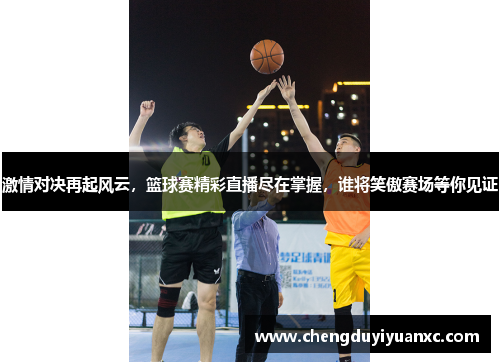 激情对决再起风云，篮球赛精彩直播尽在掌握，谁将笑傲赛场等你见证